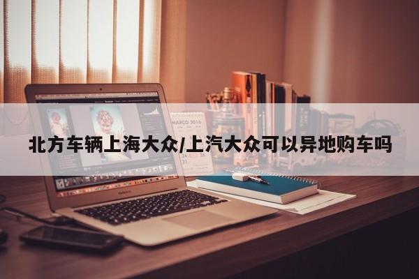 北方车辆上海大众/上汽大众可以异地购车吗