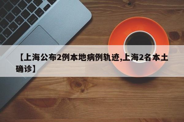 【上海公布2例本地病例轨迹,上海2名本土确诊】
