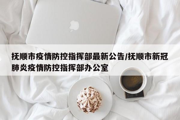 抚顺市疫情防控指挥部最新公告/抚顺市新冠肺炎疫情防控指挥部办公室