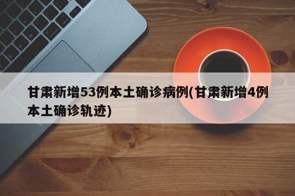 甘肃新增53例本土确诊病例(甘肃新增4例本土确诊轨迹)