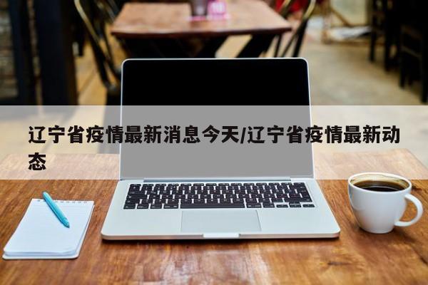 辽宁省疫情最新消息今天/辽宁省疫情最新动态