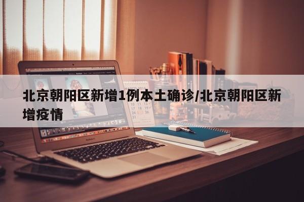 北京朝阳区新增1例本土确诊/北京朝阳区新增疫情
