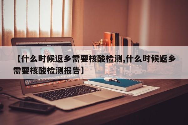 【什么时候返乡需要核酸检测,什么时候返乡需要核酸检测报告】