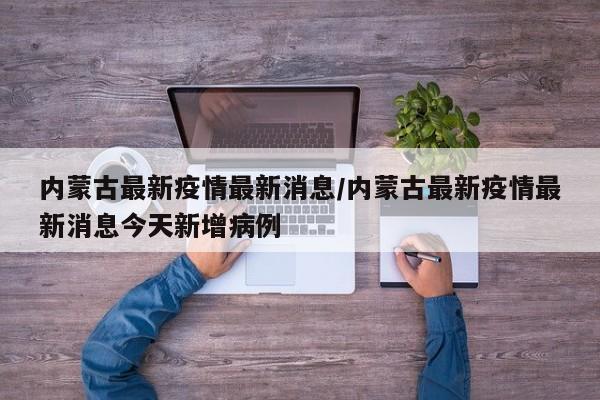 内蒙古最新疫情最新消息/内蒙古最新疫情最新消息今天新增病例
