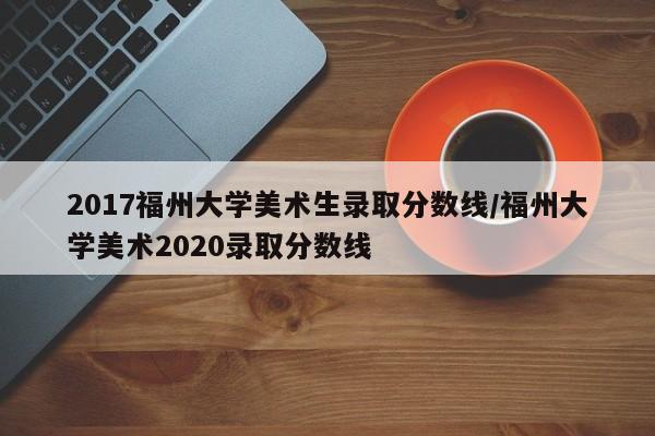 2017福州大学美术生录取分数线/福州大学美术2020录取分数线
