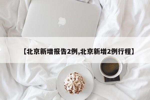 【北京新增报告2例,北京新增2例行程】