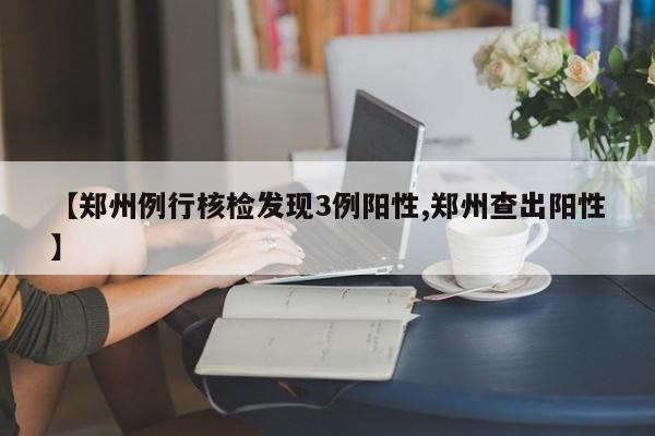 【郑州例行核检发现3例阳性,郑州查出阳性】