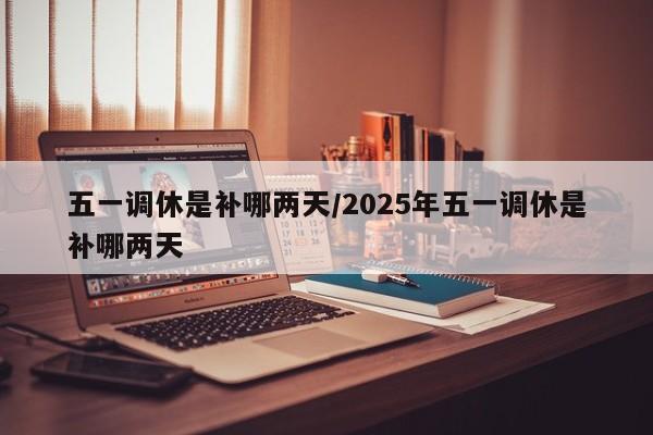 五一调休是补哪两天/2025年五一调休是补哪两天