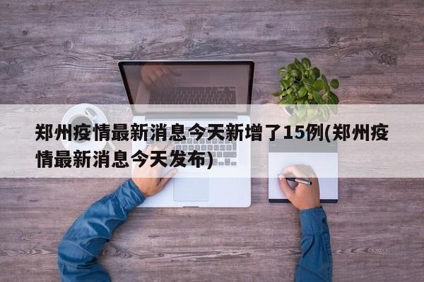郑州疫情最新消息今天新增了15例(郑州疫情最新消息今天发布)