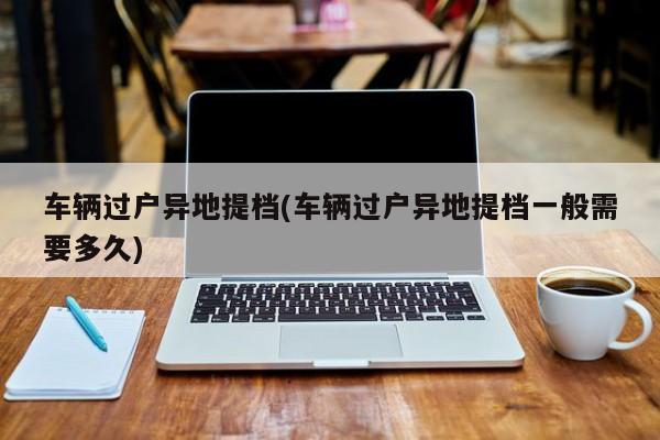 车辆过户异地提档(车辆过户异地提档一般需要多久)