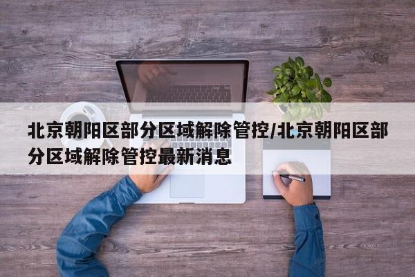 北京朝阳区部分区域解除管控/北京朝阳区部分区域解除管控最新消息
