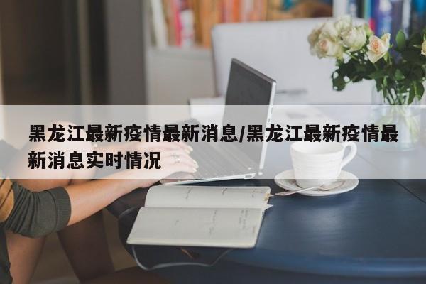 黑龙江最新疫情最新消息/黑龙江最新疫情最新消息实时情况