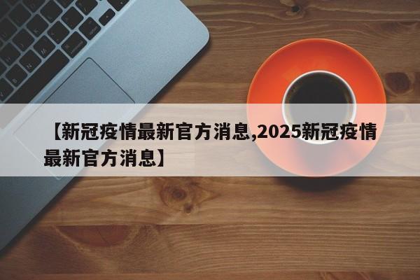 【新冠疫情最新官方消息,2025新冠疫情最新官方消息】