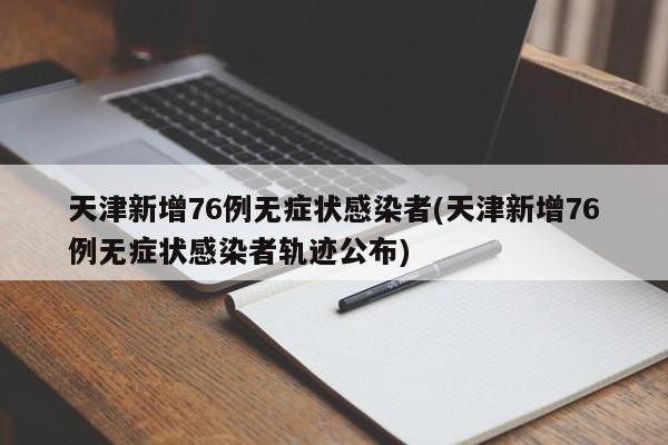 天津新增76例无症状感染者(天津新增76例无症状感染者轨迹公布)