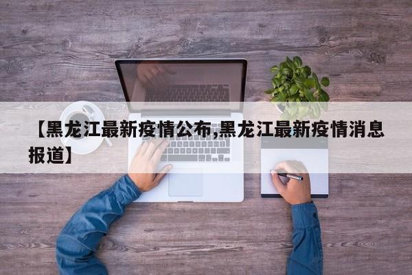 【黑龙江最新疫情公布,黑龙江最新疫情消息报道】