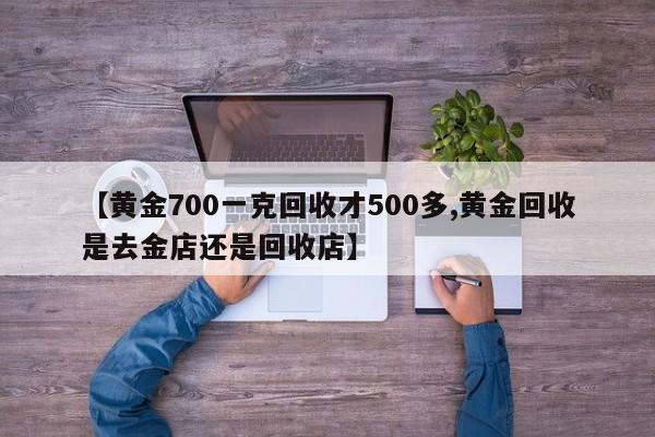 【黄金700一克回收才500多,黄金回收是去金店还是回收店】