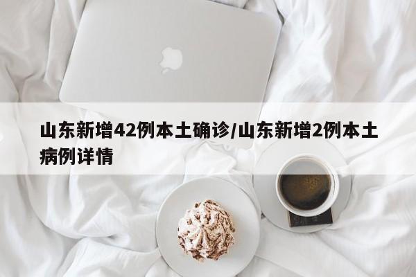 山东新增42例本土确诊/山东新增2例本土病例详情
