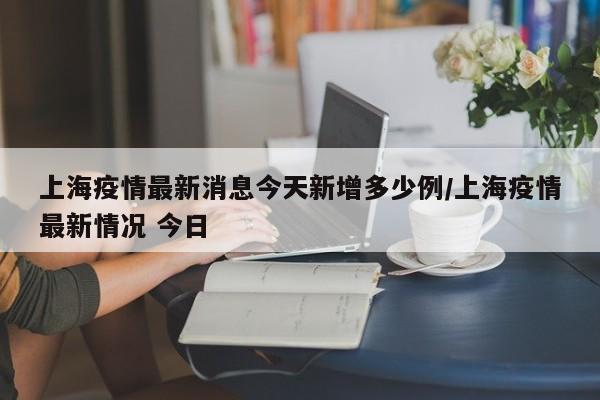上海疫情最新消息今天新增多少例/上海疫情最新情况 今日