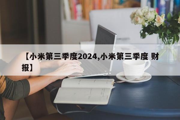 【小米第三季度2024,小米第三季度 财报】