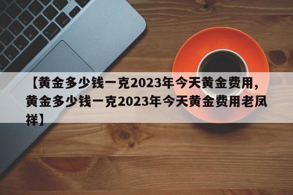 【黄金多少钱一克2023年今天黄金费用,黄金多少钱一克2023年今天黄金费用老凤祥】