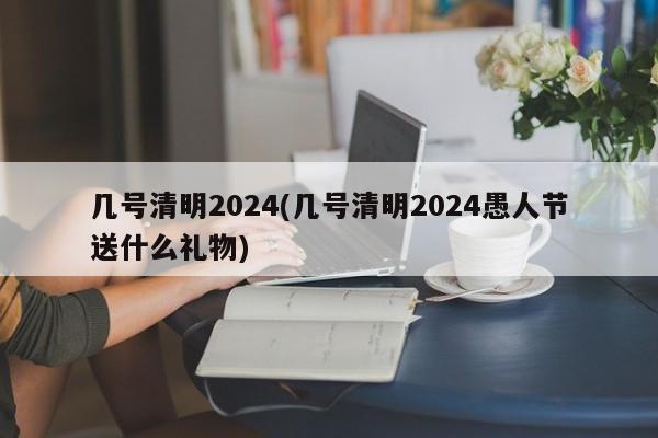 几号清明2024(几号清明2024愚人节送什么礼物)