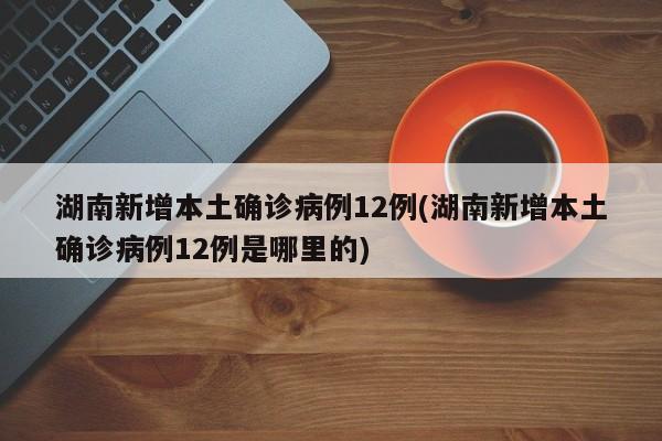 湖南新增本土确诊病例12例(湖南新增本土确诊病例12例是哪里的)