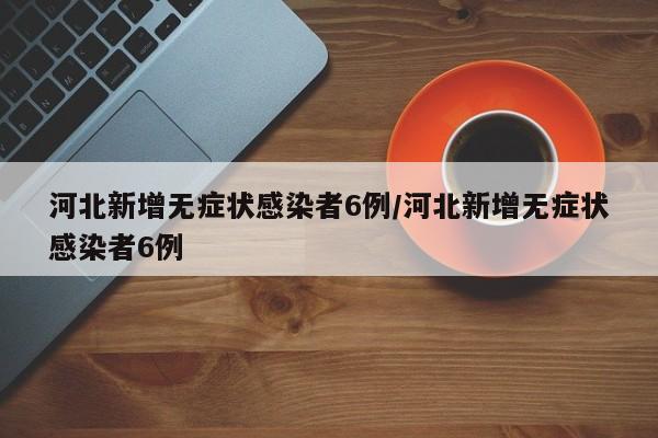 河北新增无症状感染者6例/河北新增无症状感染者6例