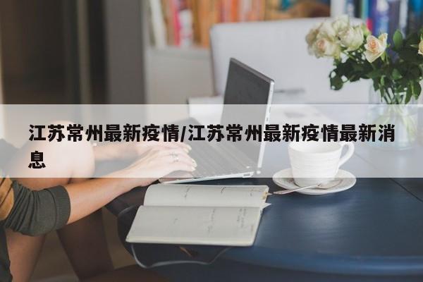 江苏常州最新疫情/江苏常州最新疫情最新消息