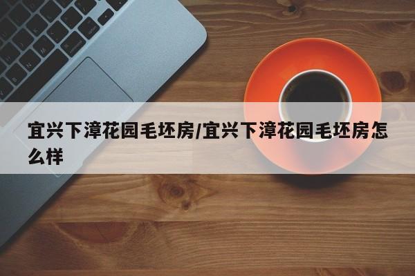 宜兴下漳花园毛坯房/宜兴下漳花园毛坯房怎么样