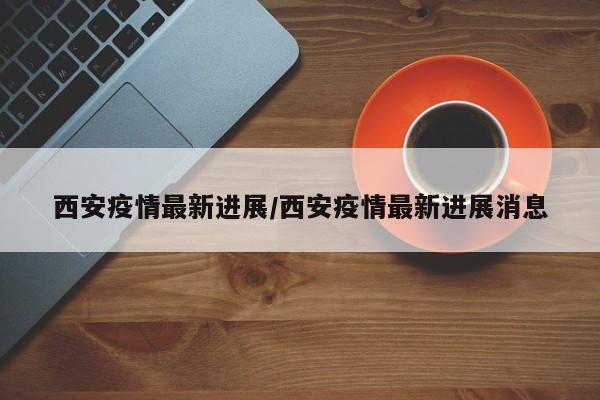 西安疫情最新进展/西安疫情最新进展消息