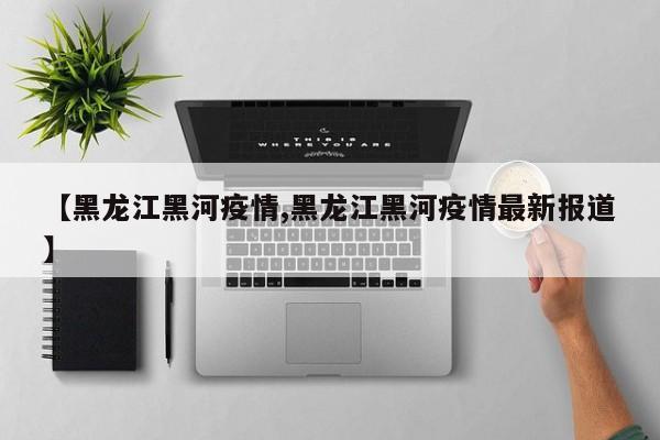 【黑龙江黑河疫情,黑龙江黑河疫情最新报道】