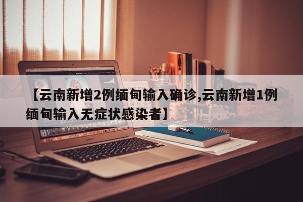 【云南新增2例缅甸输入确诊,云南新增1例缅甸输入无症状感染者】