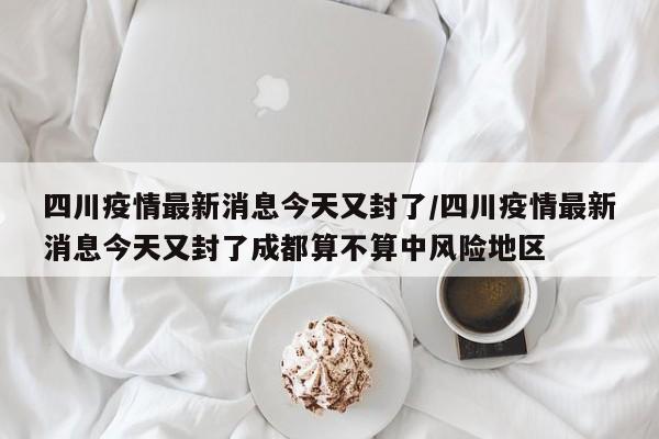 四川疫情最新消息今天又封了/四川疫情最新消息今天又封了成都算不算中风险地区