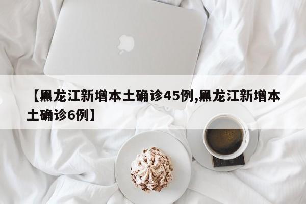 【黑龙江新增本土确诊45例,黑龙江新增本土确诊6例】