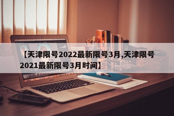 【天津限号2022最新限号3月,天津限号2021最新限号3月时间】