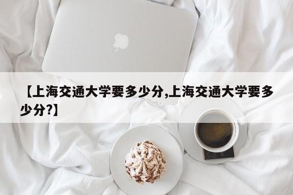 【上海交通大学要多少分,上海交通大学要多少分?】