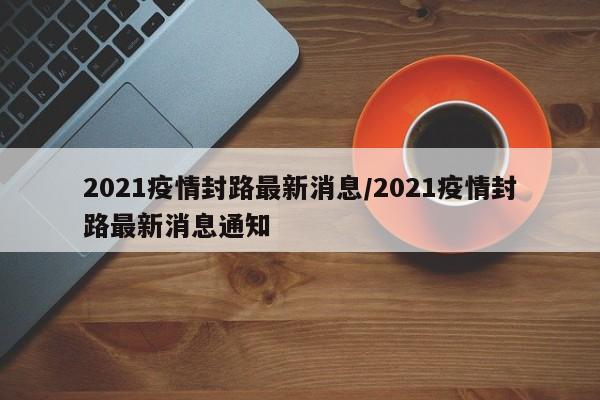 2021疫情封路最新消息/2021疫情封路最新消息通知
