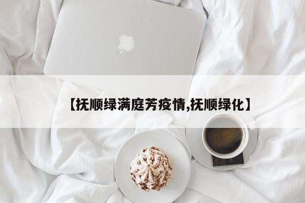 【抚顺绿满庭芳疫情,抚顺绿化】