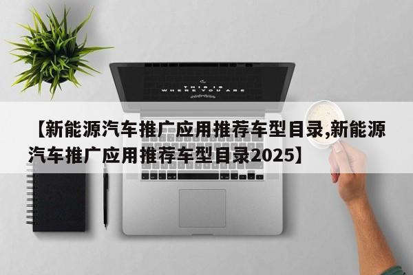 【新能源汽车推广应用推荐车型目录,新能源汽车推广应用推荐车型目录2025】
