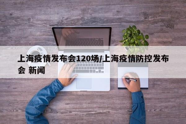 上海疫情发布会120场/上海疫情防控发布会 新闻