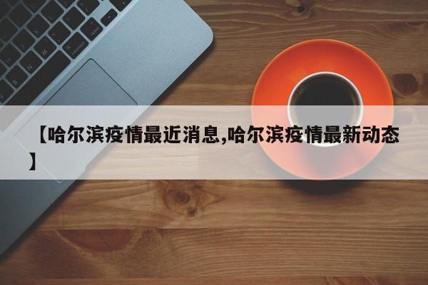 【哈尔滨疫情最近消息,哈尔滨疫情最新动态】