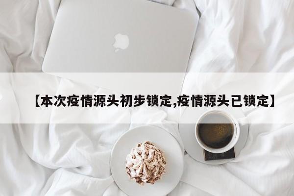 【本次疫情源头初步锁定,疫情源头已锁定】