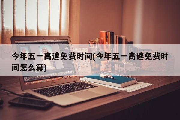 今年五一高速免费时间(今年五一高速免费时间怎么算)