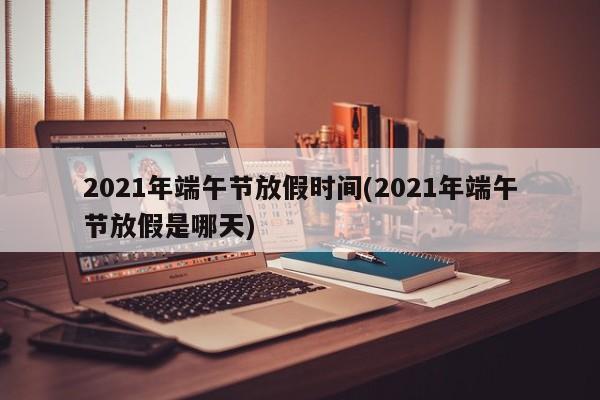 2021年端午节放假时间(2021年端午节放假是哪天)