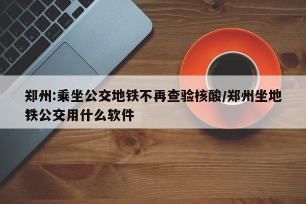郑州:乘坐公交地铁不再查验核酸/郑州坐地铁公交用什么软件