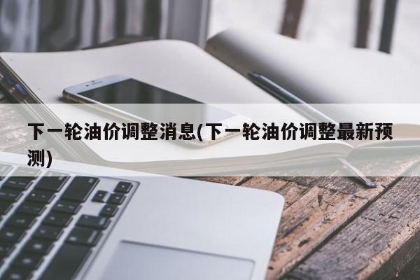 下一轮油价调整消息(下一轮油价调整最新预测)