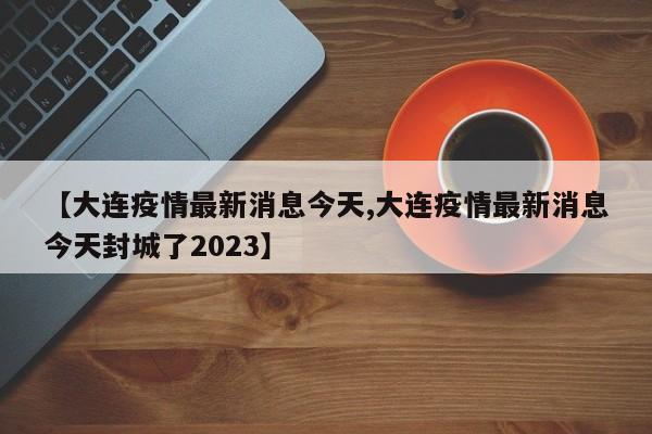 【大连疫情最新消息今天,大连疫情最新消息今天封城了2023】