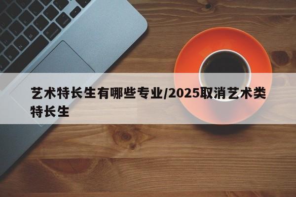 艺术特长生有哪些专业/2025取消艺术类特长生