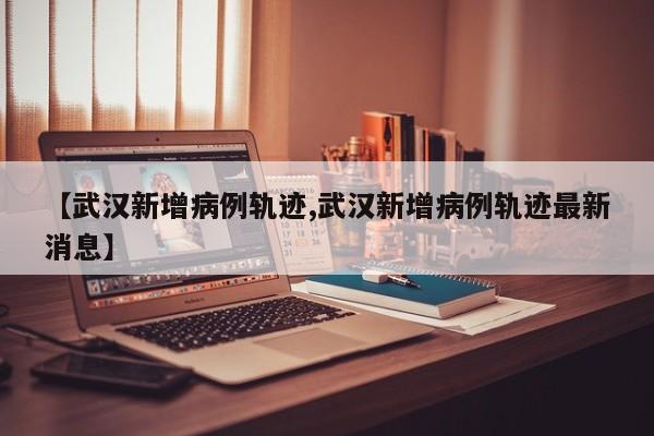 【武汉新增病例轨迹,武汉新增病例轨迹最新消息】