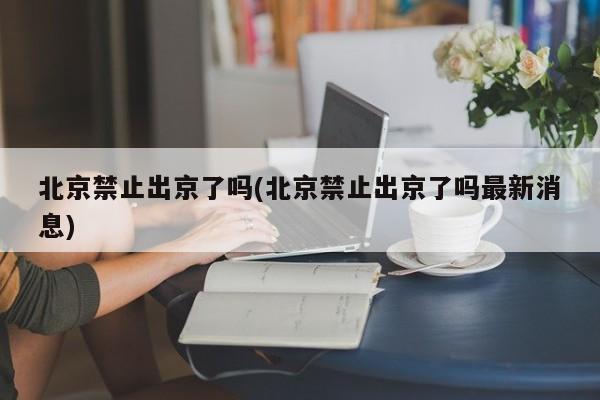 北京禁止出京了吗(北京禁止出京了吗最新消息)